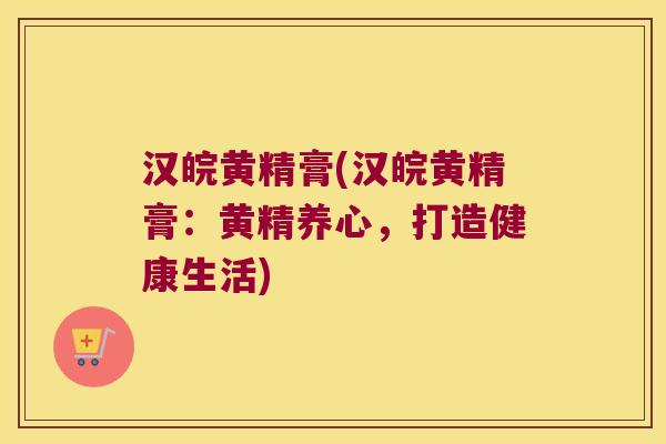 汉皖黄精膏(汉皖黄精膏:黄精养心,打造健康生活) 汉皖黄精膏(汉皖黄精膏:黄精养心,打造健康生活)