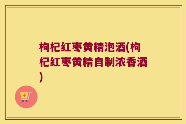 枸杞红枣黄精泡酒(枸杞红枣黄精自制浓香酒)