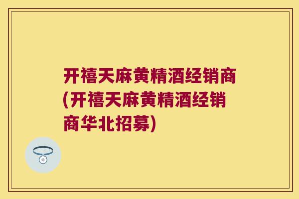 开禧天麻黄精酒经销商(开禧天麻黄精酒经销商华北招募)