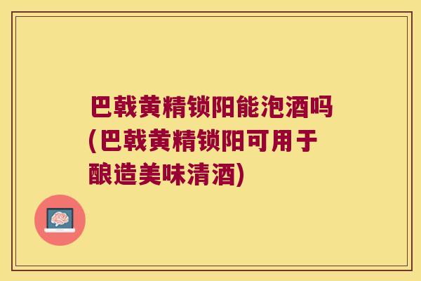 巴戟黄精锁阳能泡酒吗(巴戟黄精锁阳可用于酿造美味清酒)