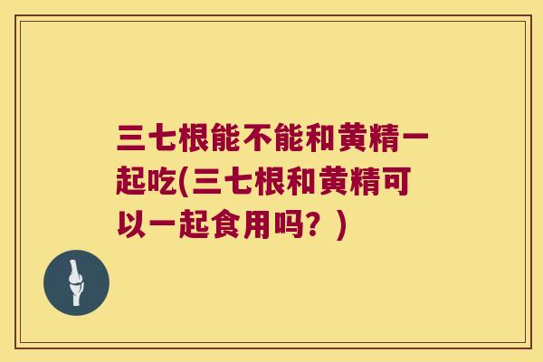 三七根能不能和黄精一起吃(三七根和黄精可以一起食用吗?) 三七根能不能和黄精一起吃(三七根和黄精可以一起食用吗?)
