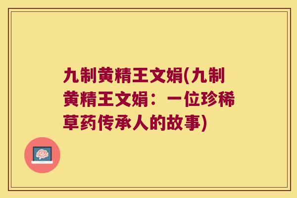 九制黄精王文娟(九制黄精王文娟：一位珍稀草药传承人的故事)