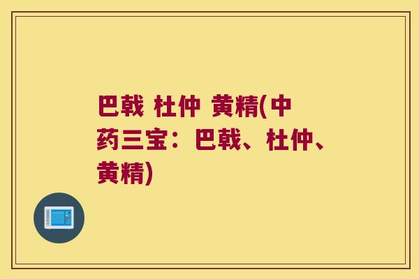 巴戟 杜仲 黄精(三宝:巴戟、杜仲、黄精) 巴戟 杜仲 黄精(三宝:巴戟、杜仲、黄精)