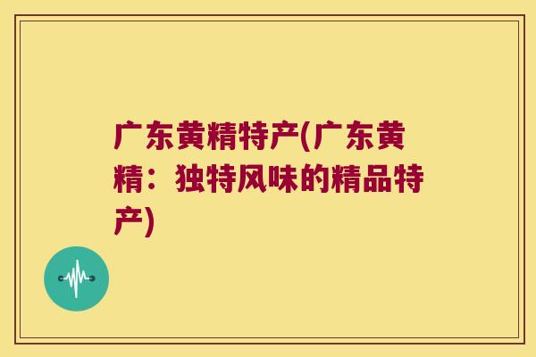 广东黄精特产(广东黄精：独特风味的精品特产)