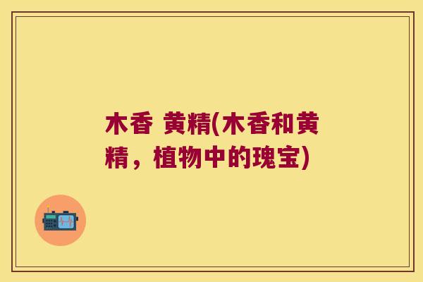 木香 黄精(木香和黄精,植物中的瑰宝) 木香 黄精(木香和黄精,植物中的瑰宝)