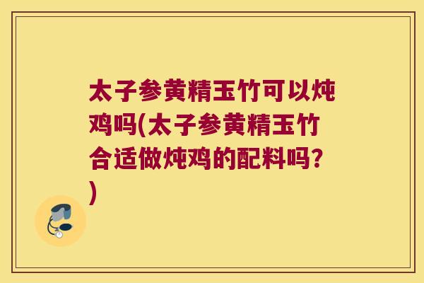 太子参黄精玉竹可以炖鸡吗(太子参黄精玉竹合适做炖鸡的配料吗？)