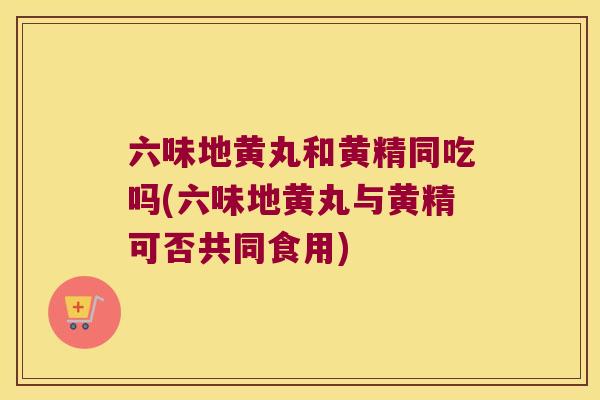 六味地黄丸和黄精同吃吗(六味地黄丸与黄精可否共同食用) 六味地黄丸和黄精同吃吗(六味地黄丸与黄精可否共同食用)