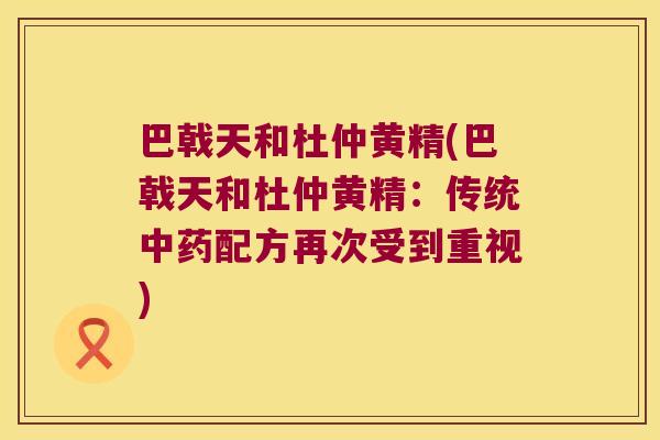 巴戟天和杜仲黄精(巴戟天和杜仲黄精:传统配方再次受到重视) 巴戟天和杜仲黄精(巴戟天和杜仲黄精:传统配方再次受到重视)