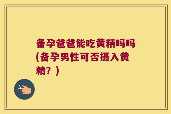 备孕爸爸能吃黄精吗吗(备孕男性可否摄入黄精？)