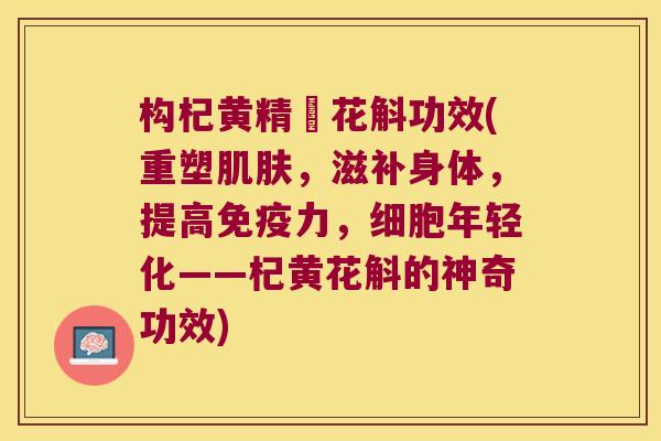 构杞黄精秄花斛功效(重塑,滋补身体,提高力,细胞年轻化——杞黄花斛的神奇功效) 构杞黄精秄花斛功效(重塑,滋补身体,提高力,细胞年轻化——杞黄花斛的神奇功效)