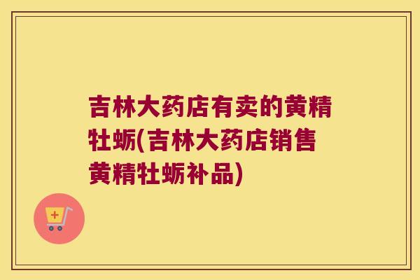 吉林大药店有卖的黄精牡蛎(吉林大药店销售黄精牡蛎补品)
