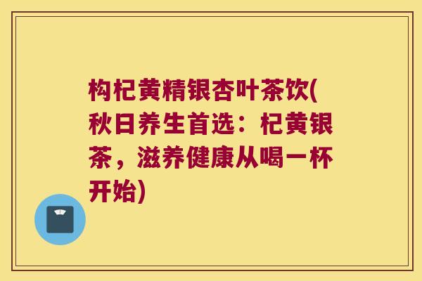 构杞黄精银杏叶茶饮(秋日养生首选:杞黄银茶,滋养健康从喝一杯开始) 构杞黄精银杏叶茶饮(秋日养生首选:杞黄银茶,滋养健康从喝一杯开始)
