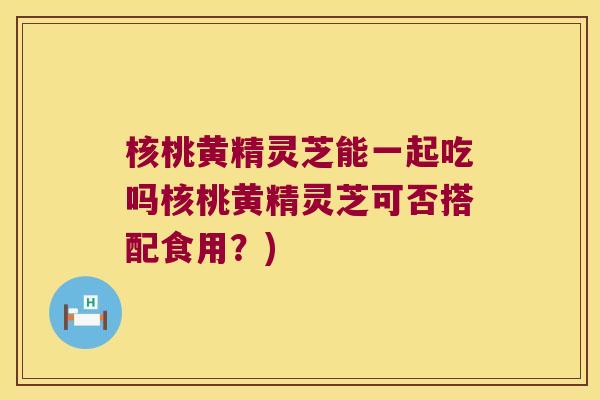 核桃黄精灵芝能一起吃吗核桃黄精灵芝可否搭配食用？)