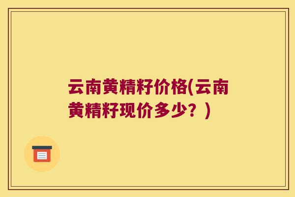 云南黄精籽价格(云南黄精籽现价多少？)