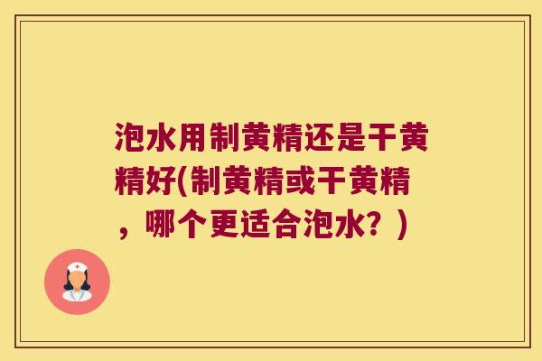 泡水用制黄精还是干黄精好(制黄精或干黄精，哪个更适合泡水？)