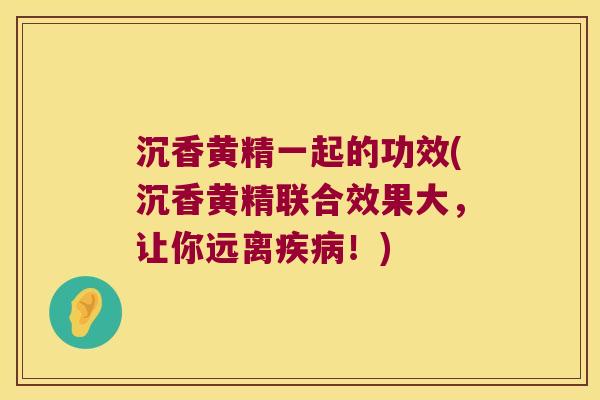 沉香黄精一起的功效(沉香黄精联合效果大，让你远离！)