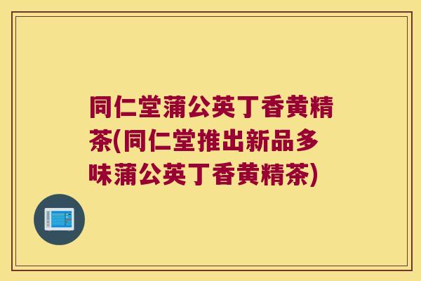 同仁堂蒲公英丁香黄精茶(同仁堂推出新品多味蒲公英丁香黄精茶)