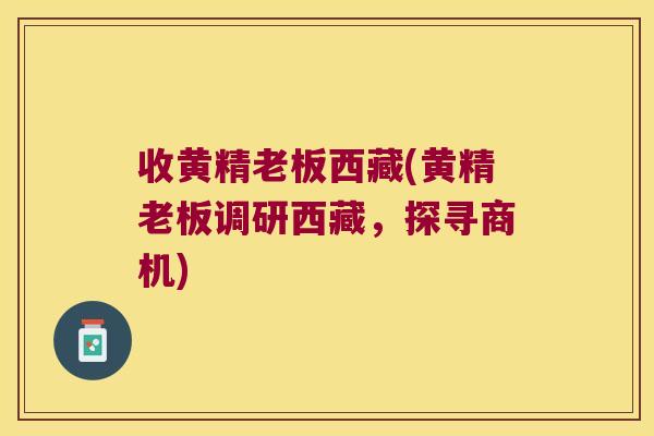 收黄精老板西藏(黄精老板调研西藏,探寻商机) 收黄精老板西藏(黄精老板调研西藏,探寻商机)