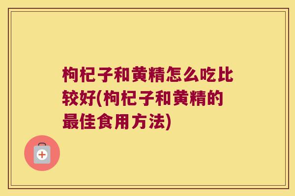 枸杞子和黄精怎么吃比较好(枸杞子和黄精的佳食用方法)