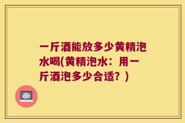 一斤酒能放多少黄精泡水喝(黄精泡水：用一斤酒泡多少合适？)