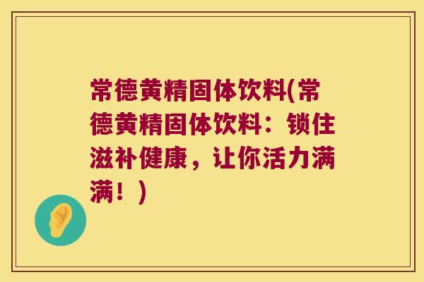 常德黄精固体饮料(常德黄精固体饮料：锁住滋补健康，让你活力满满！)