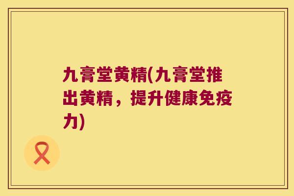 九膏堂黄精(九膏堂推出黄精,提升健康力) 九膏堂黄精(九膏堂推出黄精,提升健康力)