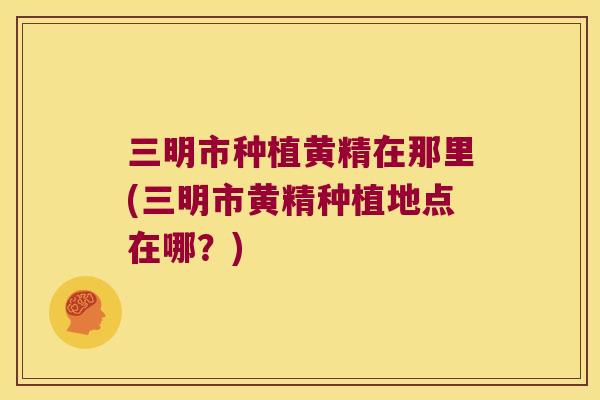 三明市种植黄精在那里(三明市黄精种植地点在哪？)