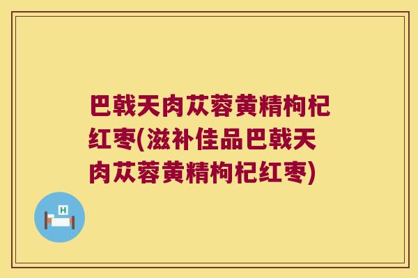 巴戟天肉苁蓉黄精枸杞红枣(滋补佳品巴戟天肉苁蓉黄精枸杞红枣)
