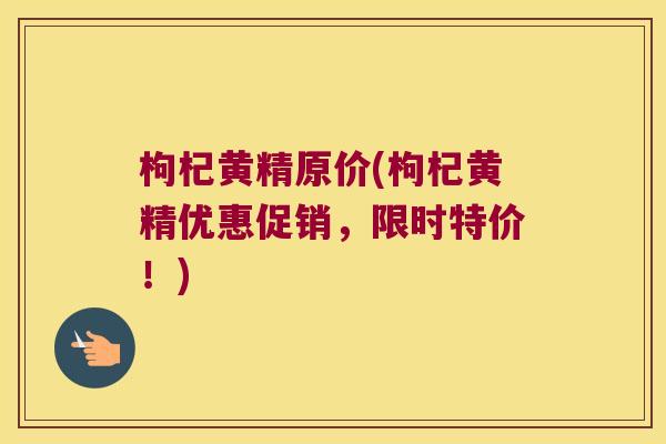 枸杞黄精原价(枸杞黄精优惠促销,限时特价!) 枸杞黄精原价(枸杞黄精优惠促销,限时特价!)
