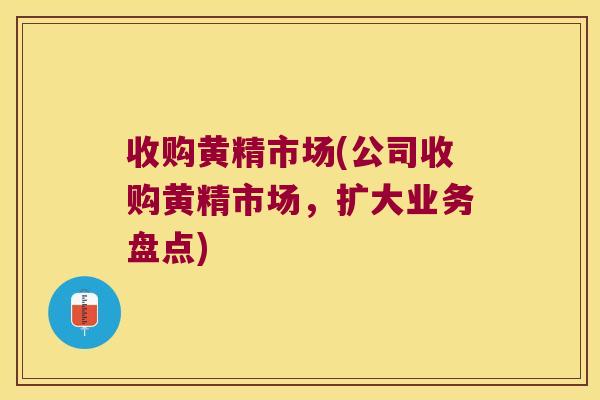 收购黄精市场(公司收购黄精市场，扩大业务盘点)
