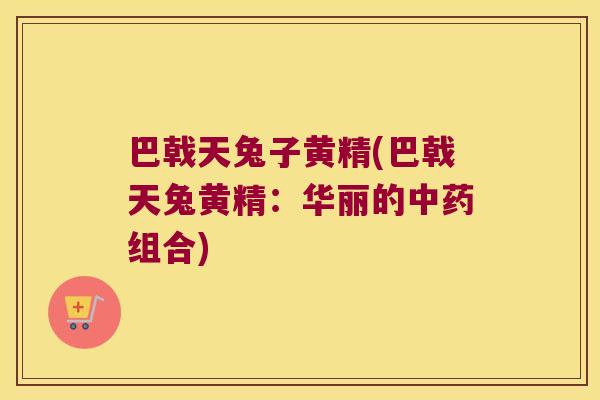 巴戟天兔子黄精(巴戟天兔黄精:华丽的组合) 巴戟天兔子黄精(巴戟天兔黄精:华丽的组合)