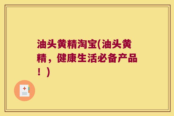油头黄精淘宝(油头黄精，健康生活必备产品！)