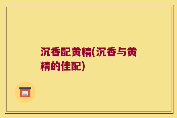 沉香配黄精(沉香与黄精的佳配) 沉香配黄精(沉香与黄精的佳配)