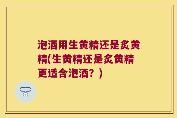 泡酒用生黄精还是炙黄精(生黄精还是炙黄精更适合泡酒？)