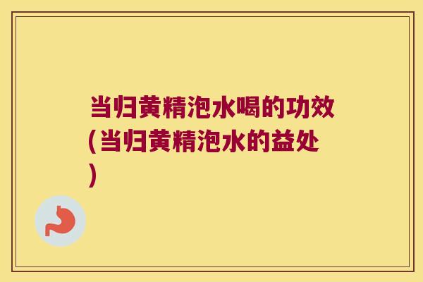 当归黄精泡水喝的功效(当归黄精泡水的益处)
