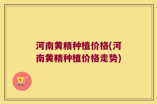 河南黄精种植价格(河南黄精种植价格走势)