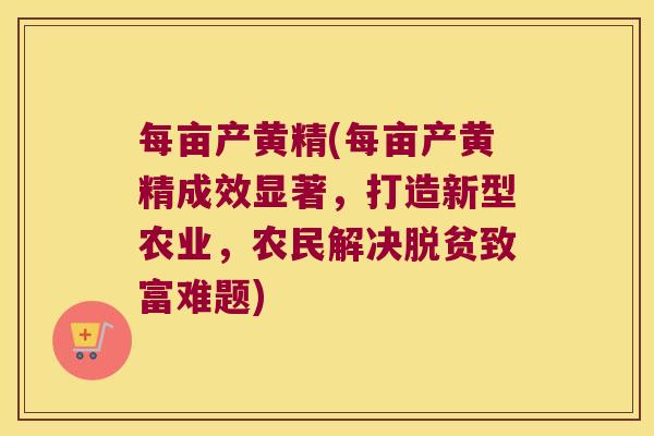 每亩产黄精(每亩产黄精成效显著，打造新型农业，农民解决脱贫致富难题)