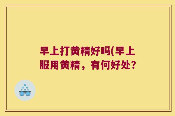 早上打黄精好吗(早上服用黄精,有何好处? 早上打黄精好吗(早上服用黄精,有何好处?