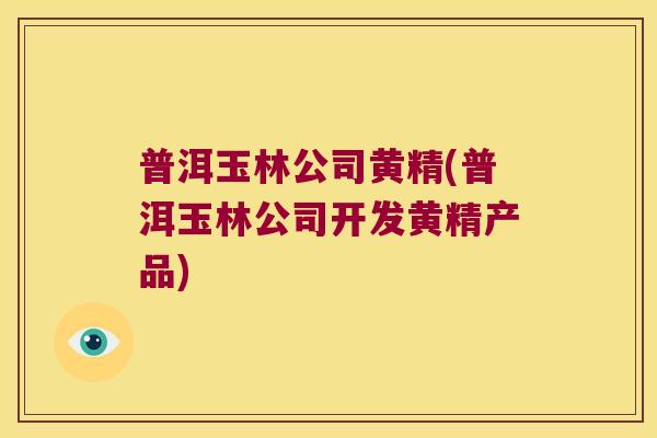 普洱玉林公司黄精(普洱玉林公司开发黄精产品) 普洱玉林公司黄精(普洱玉林公司开发黄精产品)