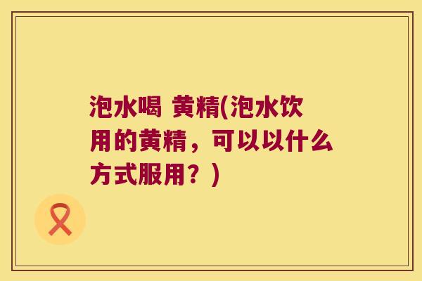 泡水喝 黄精(泡水饮用的黄精,可以以什么方式服用?) 泡水喝 黄精(泡水饮用的黄精,可以以什么方式服用?)