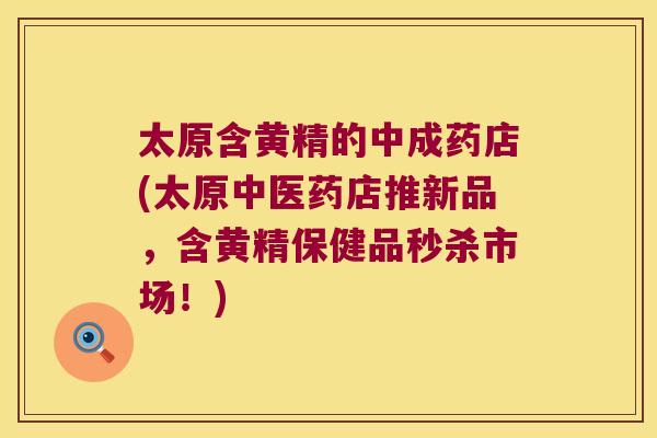 太原含黄精的中成药店(太原中医药店推新品，含黄精保健品秒杀市场！)