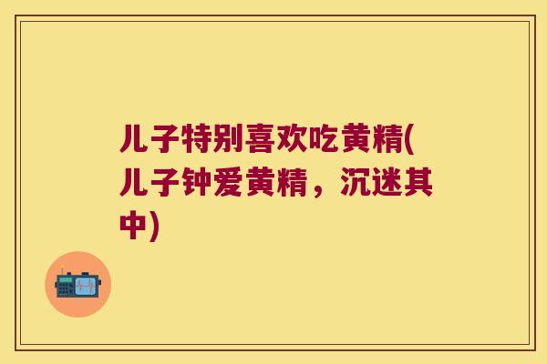 儿子特别喜欢吃黄精(儿子钟爱黄精，沉迷其中)