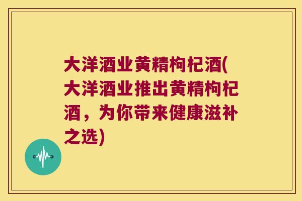 大洋酒业黄精枸杞酒(大洋酒业推出黄精枸杞酒，为你带来健康滋补之选)