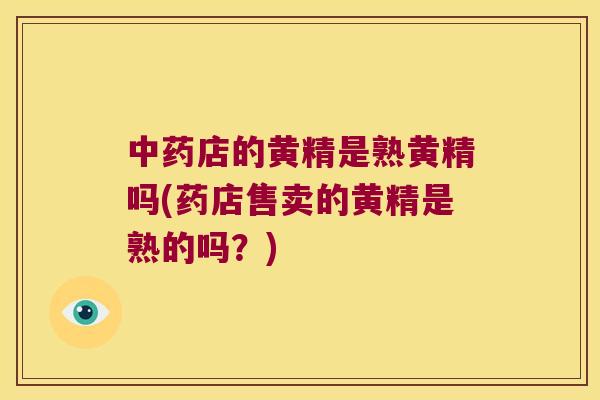 店的黄精是熟黄精吗(药店售卖的黄精是熟的吗？)