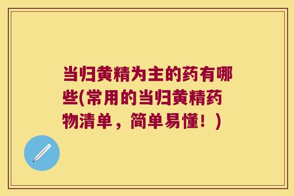 当归黄精为主的药有哪些(常用的当归黄精清单，简单易懂！)