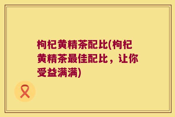 枸杞黄精茶配比(枸杞黄精茶佳配比,让你受益满满) 枸杞黄精茶配比(枸杞黄精茶佳配比,让你受益满满)