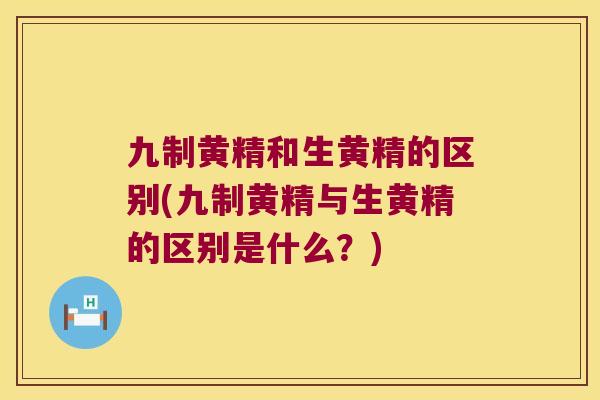 九制黄精和生黄精的区别(九制黄精与生黄精的区别是什么？)