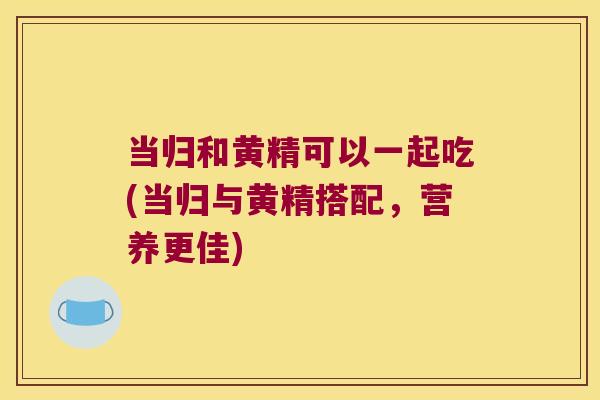 当归和黄精可以一起吃(当归与黄精搭配,营养更佳) 当归和黄精可以一起吃(当归与黄精搭配,营养更佳)