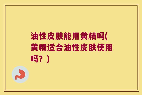 油性能用黄精吗(黄精适合油性使用吗？)