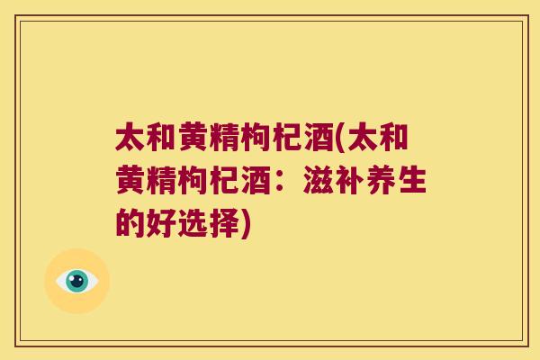 太和黄精枸杞酒(太和黄精枸杞酒：滋补养生的好选择)